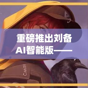 刘备AI智能版，科技重塑英雄传奇，智能引领时代新风尚