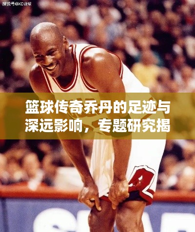 篮球传奇乔丹的足迹与深远影响，专题研究揭秘