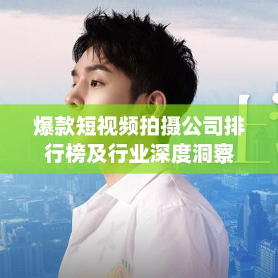 爆款短视频拍摄公司排行榜及行业深度洞察